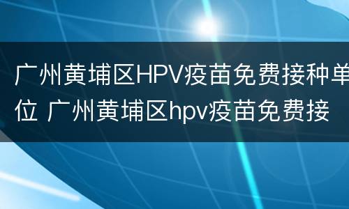 广州黄埔区HPV疫苗免费接种单位 广州黄埔区hpv疫苗免费接种单位有哪些
