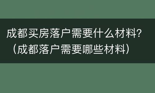 成都买房落户需要什么材料？（成都落户需要哪些材料）