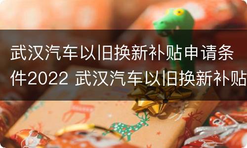 武汉汽车以旧换新补贴申请条件2022 武汉汽车以旧换新补贴申请条件2022年