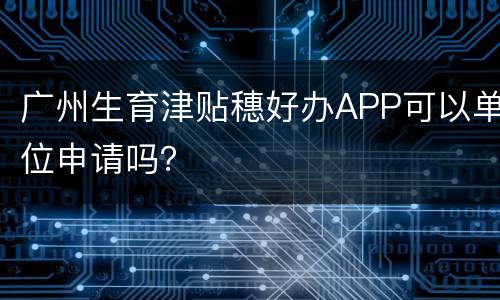广州生育津贴穗好办APP可以单位申请吗？