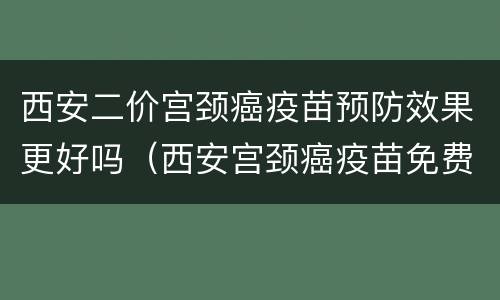 西安二价宫颈癌疫苗预防效果更好吗（西安宫颈癌疫苗免费吗）