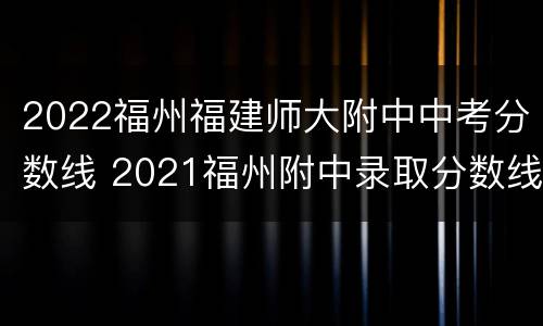2022福州福建师大附中中考分数线 2021福州附中录取分数线