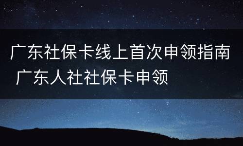 广东社保卡线上首次申领指南 广东人社社保卡申领