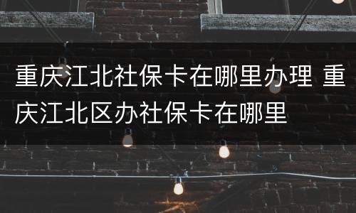 重庆江北社保卡在哪里办理 重庆江北区办社保卡在哪里