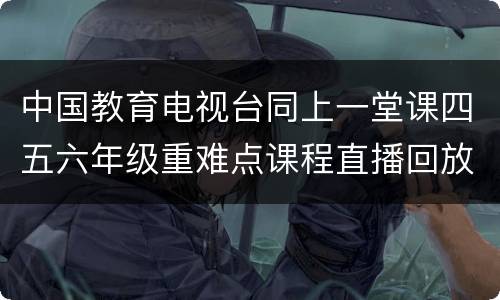 中国教育电视台同上一堂课四五六年级重难点课程直播回放入口