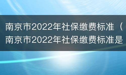 南京市2022年社保缴费标准（南京市2022年社保缴费标准是）