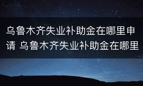 乌鲁木齐失业补助金在哪里申请 乌鲁木齐失业补助金在哪里申请领