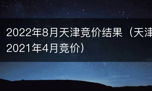 2022年8月天津竞价结果（天津2021年4月竞价）