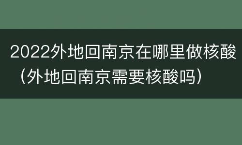 2022外地回南京在哪里做核酸（外地回南京需要核酸吗）