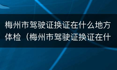 梅州市驾驶证换证在什么地方体检（梅州市驾驶证换证在什么地方体检呢）