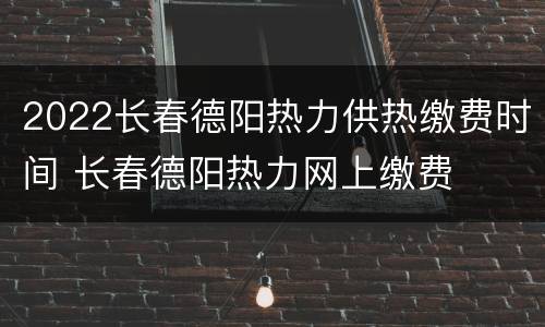 2022长春德阳热力供热缴费时间 长春德阳热力网上缴费