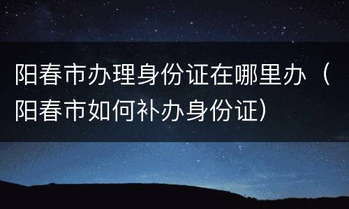 阳春市办理身份证在哪里办（阳春市如何补办身份证）