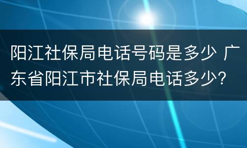 阳江社保局电话号码是多少 广东省阳江市社保局电话多少?