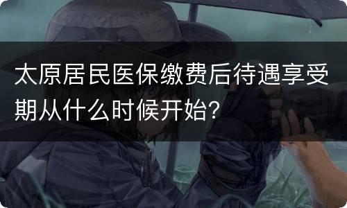 太原居民医保缴费后待遇享受期从什么时候开始？