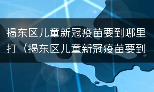 揭东区儿童新冠疫苗要到哪里打（揭东区儿童新冠疫苗要到哪里打呢）