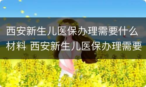 西安新生儿医保办理需要什么材料 西安新生儿医保办理需要什么材料和手续
