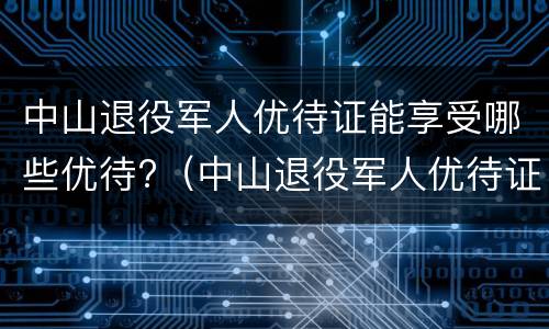 中山退役军人优待证能享受哪些优待?（中山退役军人优待证能享受哪些优待项目）