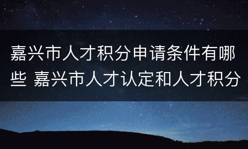 嘉兴市人才积分申请条件有哪些 嘉兴市人才认定和人才积分实施办法