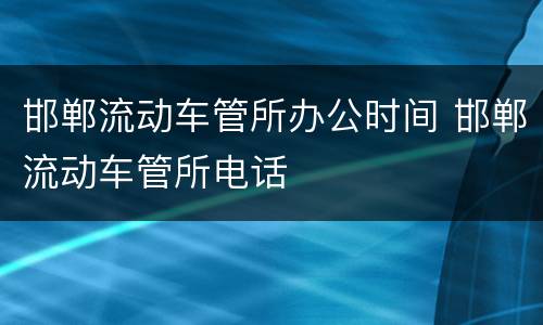 邯郸流动车管所办公时间 邯郸流动车管所电话