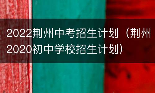 2022荆州中考招生计划（荆州2020初中学校招生计划）