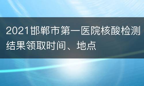 2021邯郸市第一医院核酸检测结果领取时间、地点