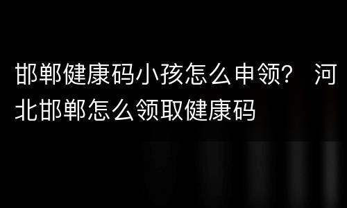 邯郸健康码小孩怎么申领？ 河北邯郸怎么领取健康码