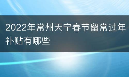 2022年常州天宁春节留常过年补贴有哪些