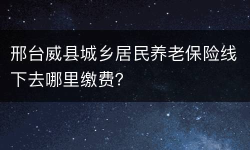 邢台威县城乡居民养老保险线下去哪里缴费？