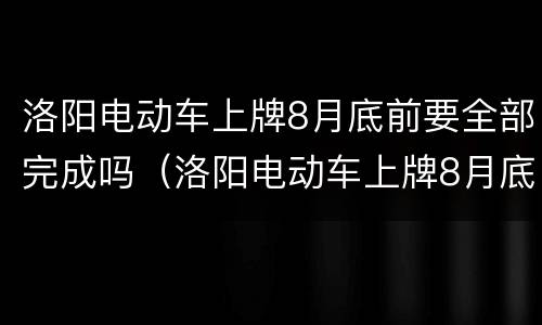 洛阳电动车上牌8月底前要全部完成吗（洛阳电动车上牌8月底前要全部完成吗多少钱）