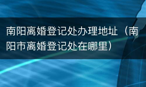 南阳离婚登记处办理地址（南阳市离婚登记处在哪里）
