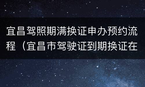 宜昌驾照期满换证申办预约流程（宜昌市驾驶证到期换证在什么地方）