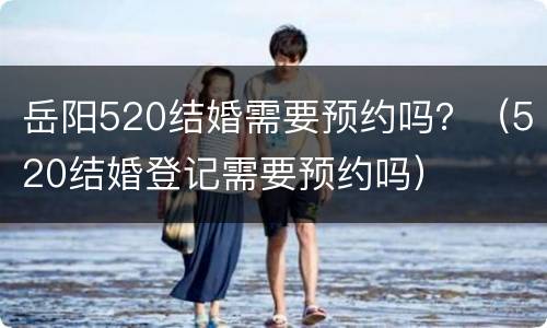 岳阳520结婚需要预约吗？（520结婚登记需要预约吗）