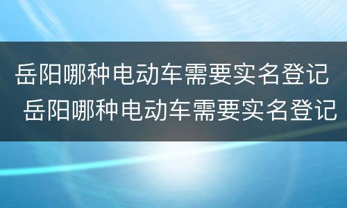 岳阳哪种电动车需要实名登记 岳阳哪种电动车需要实名登记证书