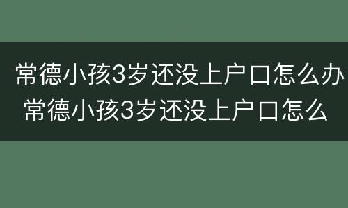 常德小孩3岁还没上户口怎么办 常德小孩3岁还没上户口怎么办手续