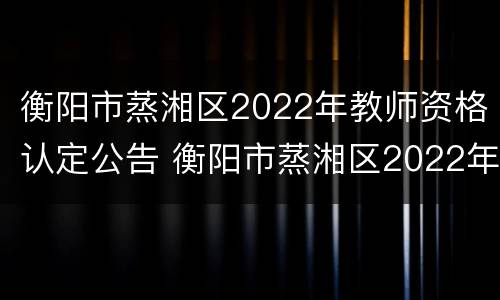 衡阳市蒸湘区2022年教师资格认定公告 衡阳市蒸湘区2022年教师资格认定公告