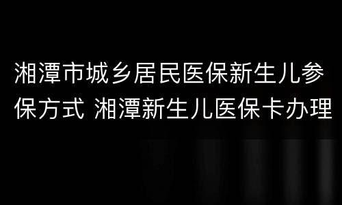 湘潭市城乡居民医保新生儿参保方式 湘潭新生儿医保卡办理流程
