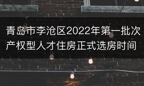 青岛市李沧区2022年第一批次产权型人才住房正式选房时间