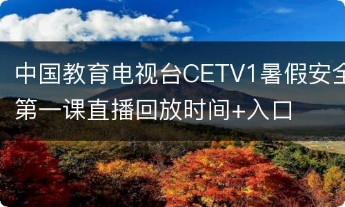 中国教育电视台CETV1暑假安全第一课直播回放时间+入口