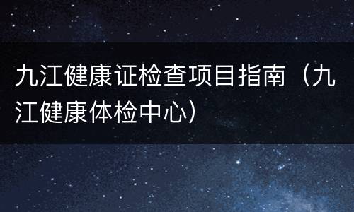 九江健康证检查项目指南（九江健康体检中心）
