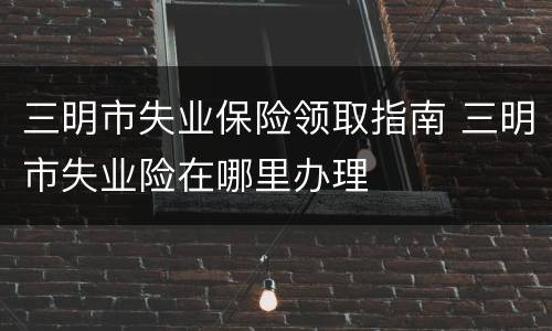 三明市失业保险领取指南 三明市失业险在哪里办理