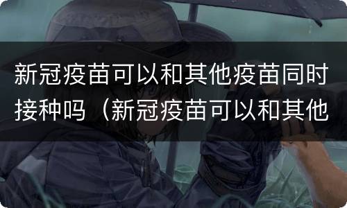 新冠疫苗可以和其他疫苗同时接种吗（新冠疫苗可以和其他疫苗混打吗）