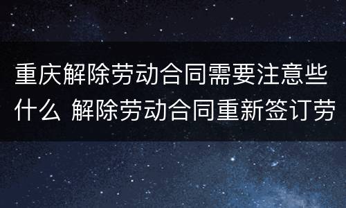 重庆解除劳动合同需要注意些什么 解除劳动合同重新签订劳务合同
