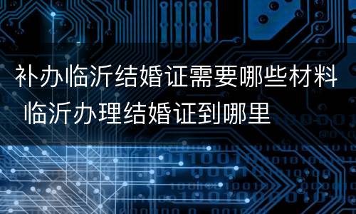 补办临沂结婚证需要哪些材料 临沂办理结婚证到哪里