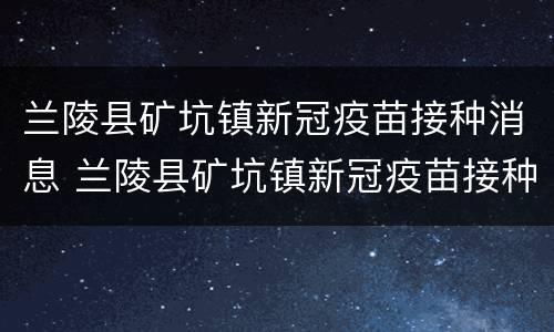 兰陵县矿坑镇新冠疫苗接种消息 兰陵县矿坑镇新冠疫苗接种消息查询