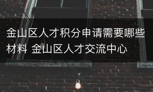 金山区人才积分申请需要哪些材料 金山区人才交流中心