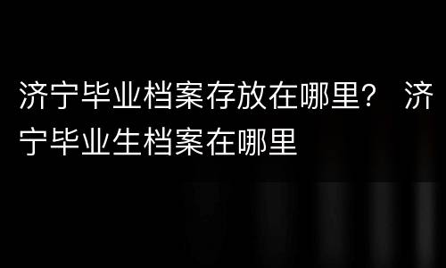 济宁毕业档案存放在哪里？ 济宁毕业生档案在哪里