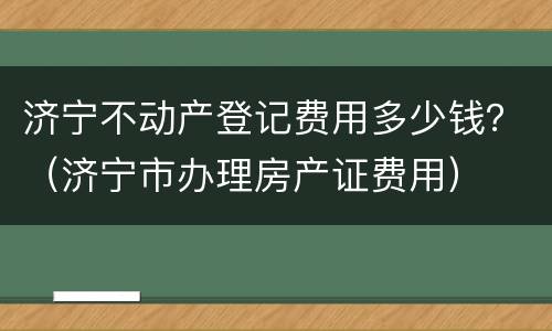 济宁不动产登记费用多少钱？（济宁市办理房产证费用）