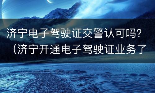济宁电子驾驶证交警认可吗？（济宁开通电子驾驶证业务了吗?）
