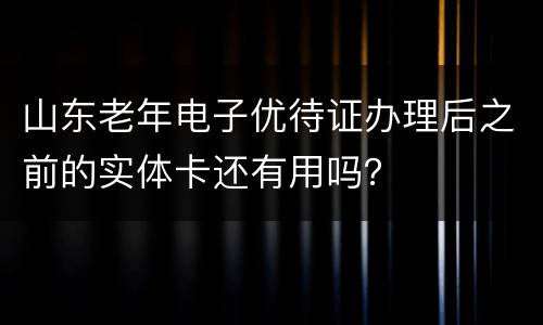 山东老年电子优待证办理后之前的实体卡还有用吗？