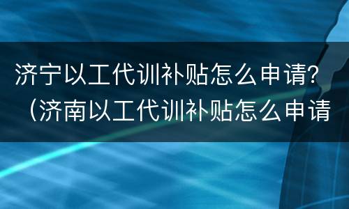济宁以工代训补贴怎么申请？（济南以工代训补贴怎么申请）